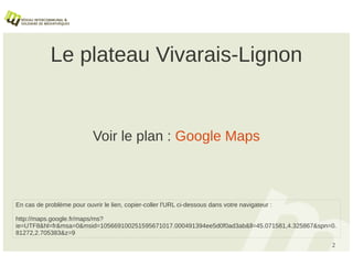 Le plateau Vivarais-Lignon


                            Voir le plan : Google Maps



En cas de problème pour ouvrir le lien, copier-coller l'URL ci-dessous dans votre navigateur :

http://maps.google.fr/maps/ms?
ie=UTF8&hl=fr&msa=0&msid=105669100251595671017.000491394ee5d0f0ad3ab&ll=45.071581,4.325867&spn=0.
81272,2.705383&z=9
                                                                                                 2
 