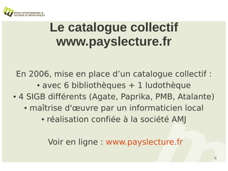 Le catalogue collectif
          www.payslecture.fr

 En 2006, mise en place d’un catalogue collectif :
       ● avec 6 bibliothèques + 1 ludothèque


● 4 SIGB différents (Agate, Paprika, PMB, Atalante)


   ● maîtrise d'œuvre par un informaticien local


         ● réalisation confiée à la société AMJ




        Voir en ligne : www.payslecture.fr
                                                  6
 