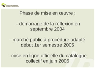 Phase de mise en œuvre :

   - démarrage de la réflexion en
         septembre 2004

- marché public à procédure adapté
     début 1er semestre 2005

- mise en ligne officielle du catalogue
        collectif en juin 2006
                                          7
 
