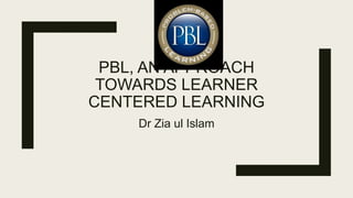 PBL, AN APPROACH
TOWARDS LEARNER
CENTERED LEARNING
Dr Zia ul Islam
 