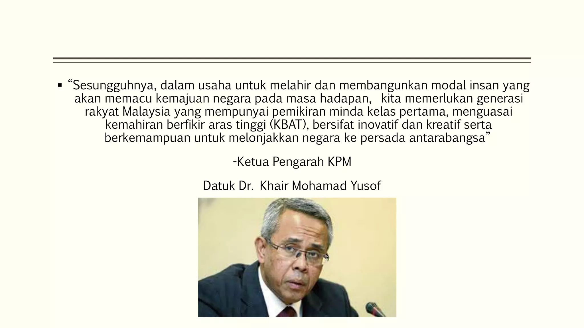  “Sesungguhnya, dalam usaha untuk melahir dan membangunkan modal insan yang 
akan memacu kemajuan negara pada masa hadapan, kita memerlukan generasi 
rakyat Malaysia yang mempunyai pemikiran minda kelas pertama, menguasai 
kemahiran berfikir aras tinggi (KBAT), bersifat inovatif dan kreatif serta 
berkemampuan untuk melonjakkan negara ke persada antarabangsa” 
-Ketua Pengarah KPM 
Datuk Dr. Khair Mohamad Yusof 
 