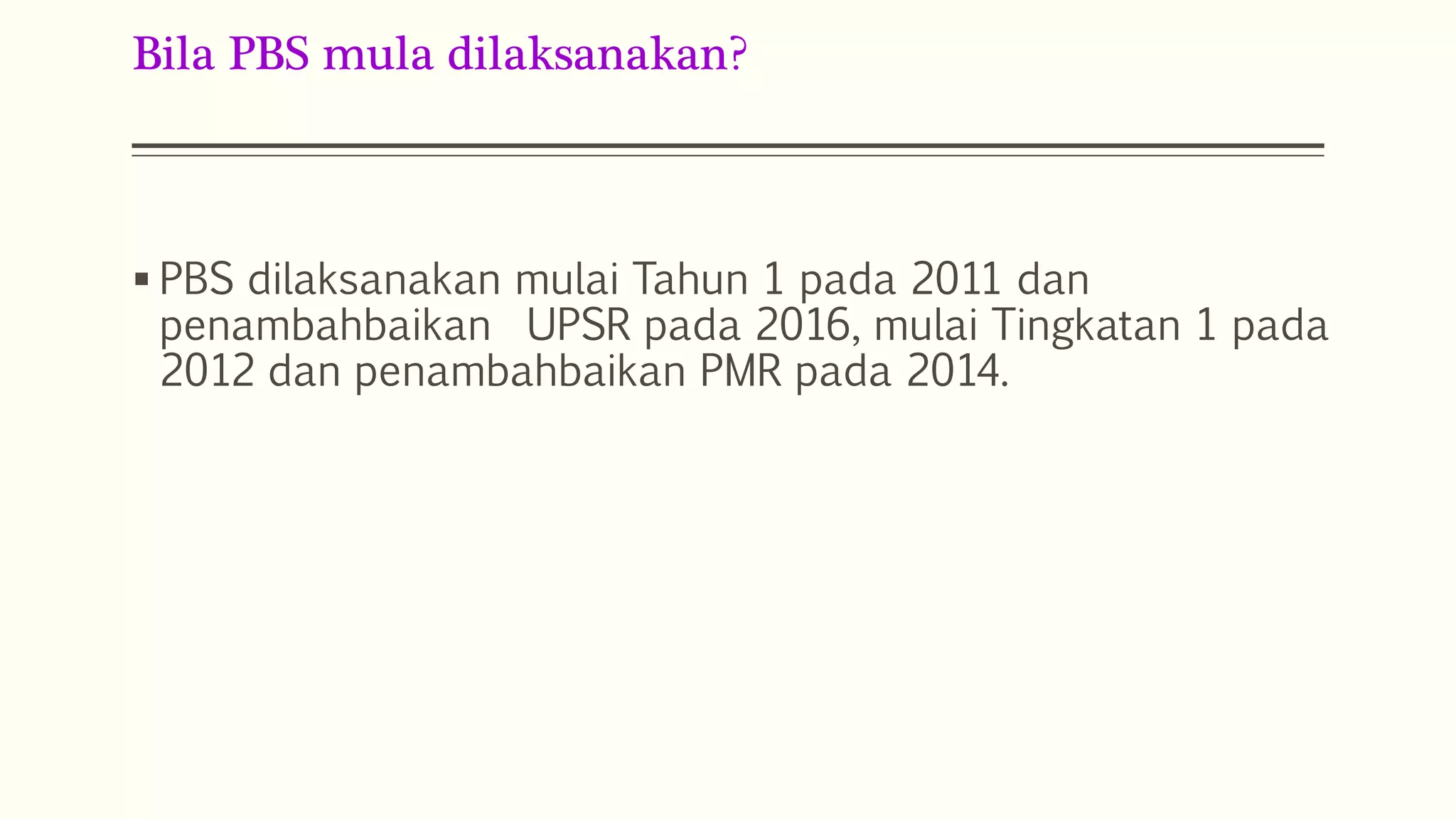 Bila PBS mula dilaksanakan? 
 PBS dilaksanakan mulai Tahun 1 pada 2011 dan 
penambahbaikan UPSR pada 2016, mulai Tingkatan 1 pada 
2012 dan penambahbaikan PMR pada 2014. 
 