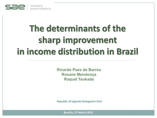 The determinants of the
      sharp improvement
in income distribution in Brazil
          Ricardo Paes de Barros
            Rosane Mendonça
              Raquel Tsukada




          Republic of Uganda Delegation Visit


               Brasília, 27 March 2012
 
