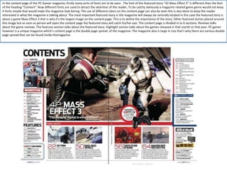 In the content page of the PC Gamer magazine, firstly many sorts of fonts are to be seen . The font of the featured story “42 Mass Effect 3” is different than the font
of the heading “Content”. Now different fonts are used to attract the attention of the reader, To be catchy obviously a magazine related game genre would not keep
it fonts simple that would make the magazine look boring. The use of different colors on the content page can also be seen this is also done to keep the reader
interested in what the magazine is talking about. The most important featured story in the magazine will always be centrally located in this case the featured story is
about a game Mass Effect 3 that is why it’s the largest image on the content page. This is to define the importance of the story. Other featured stories placed around
this image but as soon as person will open the content page the featured story will catch his/her eye. The content page is divided in to 6 sections. Reviews talks
about the game reviews .The features section talks about the featured story. Highlight section talks about the games released in that month or that year. PC gamer
however is a unique magazine which’s content page is the double page spread of the magazine. The magazine also is large in size that’s why there are various double
page spread that can be found inside themagazine.
 