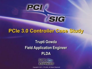 Copyright © 2011, PCI-SIG, All Rights Reserved 1 PCIe 3.0 Controller Case Study Trupti Gowda Field Application Engineer PLDA 