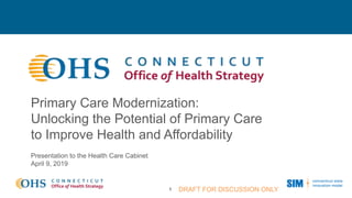 Primary Care Modernization:
Unlocking the Potential of Primary Care
to Improve Health and Affordability
1 DRAFT FOR DISCUSSION ONLY
Presentation to the Health Care Cabinet
April 9, 2019
 