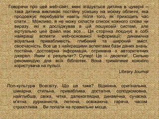 Говорячи про цей  web- сайт, мен і згадується дитина в цукерні – така дитина викликає постійну усмішку на моєму обличчі, яка продовжує перебувати навіть після того, як приходить час спати… Можливо, я не можу скласти список кожного слова чи виразу. які я досліджував в цій пошуковій системі, але віртуально цей файл має все… Ця сторінка поєднує в собі найкращі аспекти  web- основаної інформації: динамічна візуальна привабливість, глибокий та широкий зміст, своєчасність. Все це з найкращими аспектами бази даних знань: постійна, достовірна інформація, отримана з авторитетних джерел. Яким є результат? Супер! Це – десятка!.. Сильно рекомендую для всіх бібліотек. Вона триматиме кожного користувача на пульсі. Library Journal Поп-культура Всесвіту. Що це таке? Відмінна, оригінальна, шикарна, стильна, приваблива, достатня, солодкомовна, найглибша, свіжа, чітка, далекоглядна, динамічна, сучасна, м'ятна, дурманиста, летюча, освіжаюча, гаряча, часом страхітлива… Ви попали на правильне місце. 