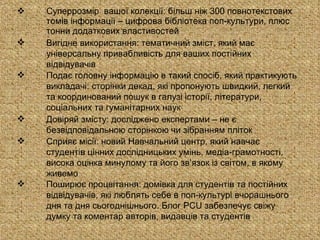 Суперрозмір  вашої колекції: більш ніж 300 повнотекстових томів інформації – цифрова бібліотека поп-культури, плюс тонни додаткових властивостей Вигідне використання: тематичний зміст, який має універсальну привабливість для ваших постійних відвідувачів Подає головну інформацію в такий спосіб, який практикують викладачі: сторінки декад, які пропонують швидкий, легкий та координований пошук в галузі історії, літератури, соціальних та гуманітарних наук Довіряй змісту: досліджено експертами – не є безвідповідальною сторінкою чи зібранням пліток Сприяє місії: новий Навчальний центр, який навчає студентів цінних дослідницьких умінь, медіа-грамотності, висока оцінка минулому та його зв’язок із світом, в якому живемо Поширює процвітання: домівка для студентів та постійних відвідувачів, які люблять себе в поп-культурі вчорашнього дня та дня сьогоднішнього. Блог  PCU  забезпечує свіжу думку та коментар авторів, видавців та студентів 