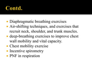  Diaphragmatic breathing exercises
 Air-shifting techniques, and exercises that
recruit neck, shoulder, and trunk muscles.
 deep-breathing exercises to improve chest
wall mobility and vital capacity.
 Chest mobility exercise
 Incentive spirometry
 PNF in respiration
 