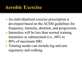  An individualized exercise prescription is
developed based on the ACSM guidelines for
frequency, intensity, duration, and progression.
 Intensities will be less than normal training
intensities or submaximal (i.e., 60% to
 80% of maximum HR)
 Training modes can include leg and arm
ergometry and walking
 
