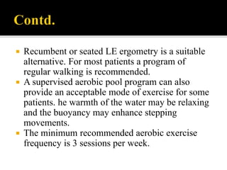  Recumbent or seated LE ergometry is a suitable
alternative. For most patients a program of
regular walking is recommended.
 A supervised aerobic pool program can also
provide an acceptable mode of exercise for some
patients. he warmth of the water may be relaxing
and the buoyancy may enhance stepping
movements.
 The minimum recommended aerobic exercise
frequency is 3 sessions per week.
 