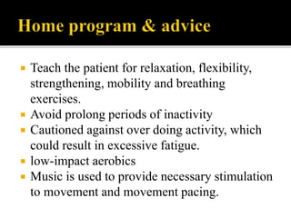  Teach the patient for relaxation, flexibility,
strengthening, mobility and breathing
exercises.
 Avoid prolong periods of inactivity
 Cautioned against over doing activity, which
could result in excessive fatigue.
 low-impact aerobics
 Music is used to provide necessary stimulation
to movement and movement pacing.
 
