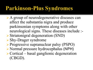 A group of neurodegenerative diseases can
affect the substantia nigra and produce
parkinsonian symptoms along with other
neurological signs. These diseases include :-
 Striatonigral degeneration (SND)
 Shy-Drager syndrome
 Progressive supranuclear palsy (PSPO)
 Normal pressure hydrocephalus (NPH)
 Cortical – basal ganglionic degeneration
(CBGD).
 