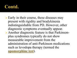  Early in their course, these diseases may
present with rigidity and bradykinesia
indistinguishable from PD. However, other
diagnostic symptoms eventually appear.
 Another diagnostic feature is that Parkinson-
plus syndromes typically do not show
measurable improvement from the
administration of anti-Parkinson medications
such as levodopa therapy (termed the
apomorphine test).
 