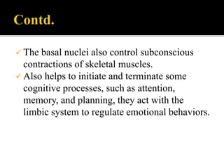  The basal nuclei also control subconscious
contractions of skeletal muscles.
 Also helps to initiate and terminate some
cognitive processes, such as attention,
memory, and planning, they act with the
limbic system to regulate emotional behaviors.
 