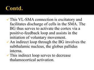  This VL-SMA connection is excitatory and
facilitates discharge of cells in the SMA. The
BG thus serves to activate the cortex via a
positive-feedback loop and assists in the
initiation of voluntary movement.
 An indirect loop through the BG involves the
subthalamic nucleus, the globus pallidus
interna.
 This indirect loop serves to decrease
thalamocortical activation.
 