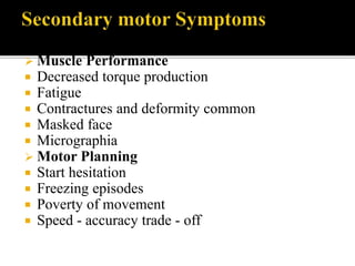  Muscle Performance
 Decreased torque production
 Fatigue
 Contractures and deformity common
 Masked face
 Micrographia
 Motor Planning
 Start hesitation
 Freezing episodes
 Poverty of movement
 Speed - accuracy trade - off
 