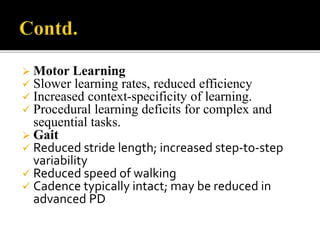  Motor Learning
 Slower learning rates, reduced efficiency
 Increased context-specificity of learning.
 Procedural learning deficits for complex and
sequential tasks.
 Gait
 Reduced stride length; increased step-to-step
variability
 Reduced speed of walking
 Cadence typically intact; may be reduced in
advanced PD
 
