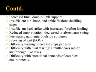  Increased time: double-limb support.
 Insufficient hip, knee, and ankle flexion: shuffling
steps
 Insufficient heel strike with increased forefoot loading
 Reduced trunk rotation: decreased or absent arm swing
 Festinating gait: anteropulsion common.
 Freezing of gait (FOG)
 Difficulty turning: increased steps per turn.
 Difficulty with dual tasking: simultaneous motor
and/or cognitive tasks.
 Difficulty with attentional demands of complex
environments.
 