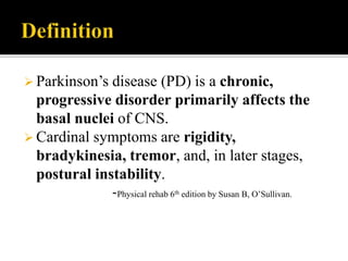 Parkinson’s disease (PD) is a chronic,
progressive disorder primarily affects the
basal nuclei of CNS.
 Cardinal symptoms are rigidity,
bradykinesia, tremor, and, in later stages,
postural instability.
-Physical rehab 6th edition by Susan B, O’Sullivan.
 