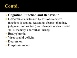  Cognition Function and Behaviour
 Dementia characterized by loss of executive
functions (planning, reasoning, abstract thinking,
judgment, and so forth) and changes in Visuospatial
skills, memory, and verbal fluency.
 Bradyphrenia
 Visuospatial deficits
 Depression
 Dysphoric mood
 