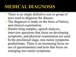  There is no single definitive test or group of
tests used to diagnose the disease.
 The diagnosis is made on the basis of history
and clinical examination.
 Handwriting samples, speech analysis,
interview questions that focus on developing
symptoms, and physical examination are used.
 In the preclinical stage, non motor symptoms
predominate. There is an increasing focus on
use of questionnaires and tests that focus on
emerging non motor symptoms.
 