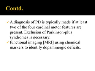  A diagnosis of PD is typically made if at least
two of the four cardinal motor features are
present. Exclusion of Parkinson-plus
syndromes is necessary.
 functional imaging [MRI] using chemical
markers to identify dopaminergic deficits.
 