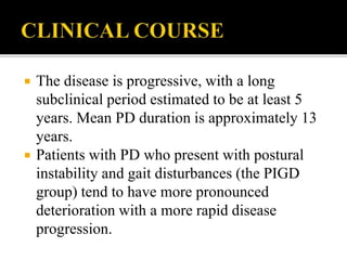  The disease is progressive, with a long
subclinical period estimated to be at least 5
years. Mean PD duration is approximately 13
years.
 Patients with PD who present with postural
instability and gait disturbances (the PIGD
group) tend to have more pronounced
deterioration with a more rapid disease
progression.
 