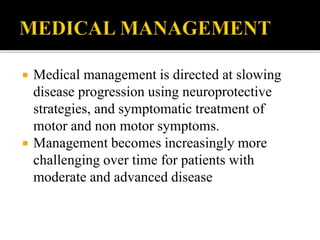  Medical management is directed at slowing
disease progression using neuroprotective
strategies, and symptomatic treatment of
motor and non motor symptoms.
 Management becomes increasingly more
challenging over time for patients with
moderate and advanced disease
 