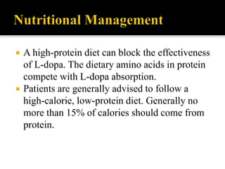  A high-protein diet can block the effectiveness
of L-dopa. The dietary amino acids in protein
compete with L-dopa absorption.
 Patients are generally advised to follow a
high-calorie, low-protein diet. Generally no
more than 15% of calories should come from
protein.
 