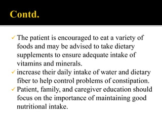  The patient is encouraged to eat a variety of
foods and may be advised to take dietary
supplements to ensure adequate intake of
vitamins and minerals.
 increase their daily intake of water and dietary
fiber to help control problems of constipation.
 Patient, family, and caregiver education should
focus on the importance of maintaining good
nutritional intake.
 