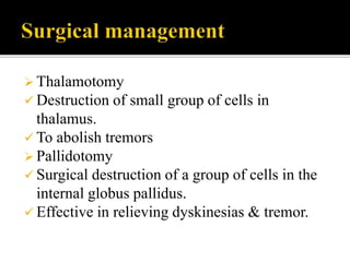  Thalamotomy
 Destruction of small group of cells in
thalamus.
 To abolish tremors
 Pallidotomy
 Surgical destruction of a group of cells in the
internal globus pallidus.
 Effective in relieving dyskinesias & tremor.
 