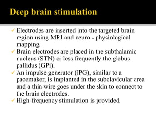  Electrodes are inserted into the targeted brain
region using MRI and neuro - physiological
mapping.
 Brain electrodes are placed in the subthalamic
nucleus (STN) or less frequently the globus
pallidus (GPi).
 An impulse generator (IPG), similar to a
pacemaker, is implanted in the subclavicular area
and a thin wire goes under the skin to connect to
the brain electrodes.
 High-frequency stimulation is provided.
 