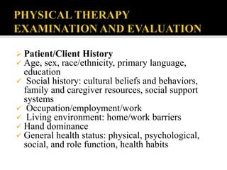  Patient/Client History
 Age, sex, race/ethnicity, primary language,
education
 Social history: cultural beliefs and behaviors,
family and caregiver resources, social support
systems
 Occupation/employment/work
 Living environment: home/work barriers
 Hand dominance
 General health status: physical, psychological,
social, and role function, health habits
 