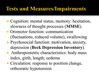  Cognition: mental status, memory: hesitation,
slowness of thought processes (MMSE).
 Oromotor function: communication
(fluctuations, reduced volume), swallowing
 Psychosocial function: motivation, anxiety,
depression (Beck Depression Inventory).
 Anthropometric characteristics: body mass
index, girth, length; oedema
 Circulation: response to position change,
orthostatic hypotension
 