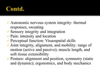  Autonomic nervous system integrity: thermal
responses, sweating
 Sensory integrity and integration
 Pain: intensity and location
 Perceptual function: Visuospatial skills
 Joint integrity, alignment, and mobility: range of
motion (active and passive); muscle length, and
soft tissue extensibility
 Posture: alignment and position, symmetry (static
and dynamic); ergonomics, and body mechanics
 