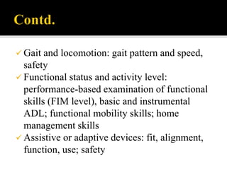  Gait and locomotion: gait pattern and speed,
safety
 Functional status and activity level:
performance-based examination of functional
skills (FIM level), basic and instrumental
ADL; functional mobility skills; home
management skills
 Assistive or adaptive devices: fit, alignment,
function, use; safety
 