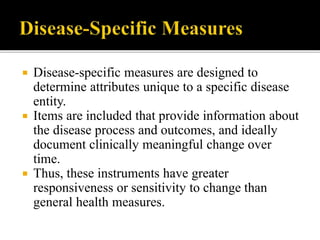  Disease-specific measures are designed to
determine attributes unique to a specific disease
entity.
 Items are included that provide information about
the disease process and outcomes, and ideally
document clinically meaningful change over
time.
 Thus, these instruments have greater
responsiveness or sensitivity to change than
general health measures.
 