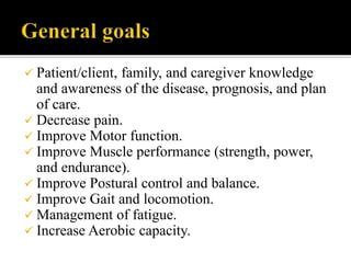  Patient/client, family, and caregiver knowledge
and awareness of the disease, prognosis, and plan
of care.
 Decrease pain.
 Improve Motor function.
 Improve Muscle performance (strength, power,
and endurance).
 Improve Postural control and balance.
 Improve Gait and locomotion.
 Management of fatigue.
 Increase Aerobic capacity.
 