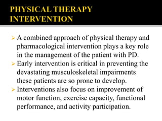  A combined approach of physical therapy and
pharmacological intervention plays a key role
in the management of the patient with PD.
 Early intervention is critical in preventing the
devastating musculoskeletal impairments
these patients are so prone to develop.
 Interventions also focus on improvement of
motor function, exercise capacity, functional
performance, and activity participation.
 