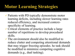  Patients with PD typically demonstrate motor
learning deficits, including slower learning rates
reduced efficiency, and increased context-
specificity of learning.
 Critical elements of practice include a large
number of repetitions to develop procedural
skills.
 The environment should also be modified to
reduce clutter and competing attentional demands
that may trigger freezing episodes. he task should
be modified to minimize competing cognitive
demands (e.g., dual tasking).
 