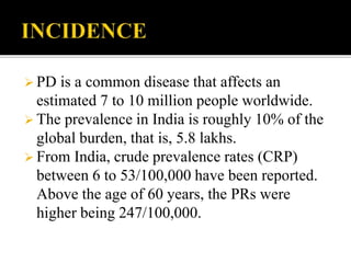  PD is a common disease that affects an
estimated 7 to 10 million people worldwide.
 The prevalence in India is roughly 10% of the
global burden, that is, 5.8 lakhs.
 From India, crude prevalence rates (CRP)
between 6 to 53/100,000 have been reported.
Above the age of 60 years, the PRs were
higher being 247/100,000.
 