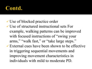  Use of blocked practice order
 Use of structured instructional sets For
example, walking patterns can be improved
with focused instructions of “swing your
arms,” “walk fast,” or “take large steps.”
 External cues have been shown to be effective
in triggering sequential movements and
improving movement characteristics in
individuals with mild to moderate PD.
 