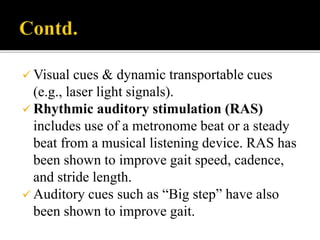  Visual cues & dynamic transportable cues
(e.g., laser light signals).
 Rhythmic auditory stimulation (RAS)
includes use of a metronome beat or a steady
beat from a musical listening device. RAS has
been shown to improve gait speed, cadence,
and stride length.
 Auditory cues such as “Big step” have also
been shown to improve gait.
 