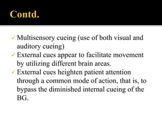  Multisensory cueing (use of both visual and
auditory cueing)
 External cues appear to facilitate movement
by utilizing different brain areas.
 External cues heighten patient attention
through a common mode of action, that is, to
bypass the diminished internal cueing of the
BG.
 