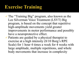  The “Training Big” program, also known as the
Lee Silverman Voice Treatment (LSVT) Big
program, is based on the concept that repetitive
high-amplitude movements yield greater
improvements in motor performance and possibly
have a neuroprotective effect.
 Patients are guided by a physical therapist to
exercise at a high intensity (8/10 Borg’s RPE
Scale) for 1 hour 4 times a week for 4 weeks with
large amplitude, multiple repetitions, and whole
body movements that increase in complexity
 