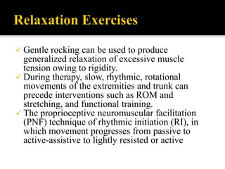  Gentle rocking can be used to produce
generalized relaxation of excessive muscle
tension owing to rigidity.
 During therapy, slow, rhythmic, rotational
movements of the extremities and trunk can
precede interventions such as ROM and
stretching, and functional training.
 The proprioceptive neuromuscular facilitation
(PNF) technique of rhythmic initiation (RI), in
which movement progresses from passive to
active-assistive to lightly resisted or active
 