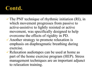  The PNF technique of rhythmic initiation (RI), in
which movement progresses from passive to
active-assistive to lightly resisted or active
movement, was specifically designed to help
overcome the effects of rigidity in PD.
 Another strategy to promote relaxation is
emphasis on diaphragmatic breathing during
exercise.
 Relaxation audiotapes can be used at home as
part of the home exercise program (HEP). Stress
management techniques are an important adjunct
to relaxation training.
 