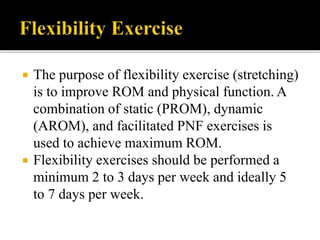  The purpose of flexibility exercise (stretching)
is to improve ROM and physical function. A
combination of static (PROM), dynamic
(AROM), and facilitated PNF exercises is
used to achieve maximum ROM.
 Flexibility exercises should be performed a
minimum 2 to 3 days per week and ideally 5
to 7 days per week.
 