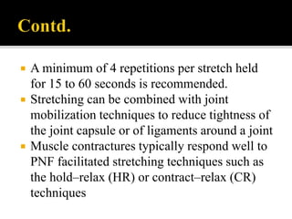  A minimum of 4 repetitions per stretch held
for 15 to 60 seconds is recommended.
 Stretching can be combined with joint
mobilization techniques to reduce tightness of
the joint capsule or of ligaments around a joint
 Muscle contractures typically respond well to
PNF facilitated stretching techniques such as
the hold–relax (HR) or contract–relax (CR)
techniques
 